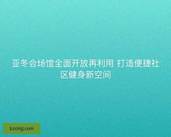 亚冬会场馆全面开放再利用 打造便捷社区健身新空间