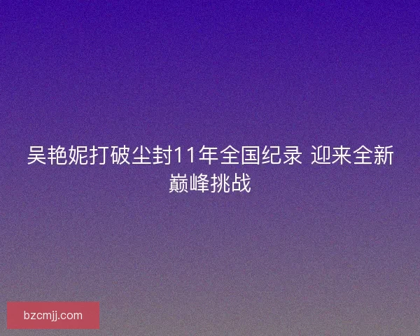 吴艳妮打破尘封11年全国纪录 迎来全新巅峰挑战