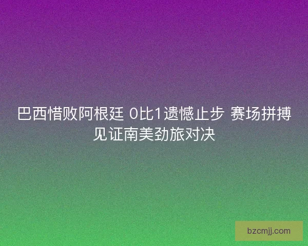 巴西惜败阿根廷 0比1遗憾止步 赛场拼搏见证南美劲旅对决