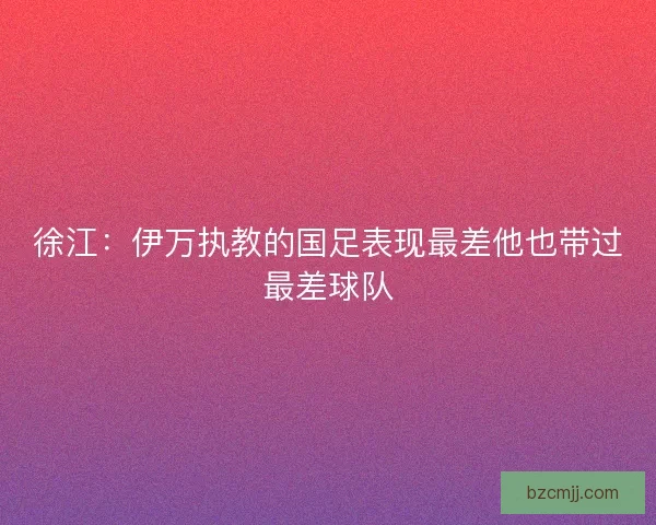 徐江:伊万执教的国足表现最差他也带过最差球队 徐江:伊万执教的国足表现最差他也带过最差球队