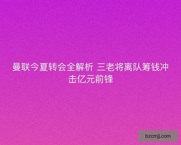 曼联今夏转会全解析 三老将离队筹钱冲击亿元前锋