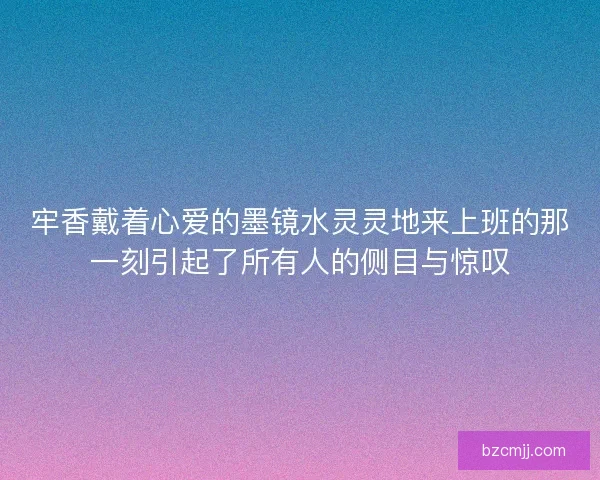 牢香戴着心爱的墨镜水灵灵地来上班的那一刻引起了所有人的侧目与惊叹 牢香戴着心爱的墨镜水灵灵地来上班的那一刻引起了所有人的侧目与惊叹
