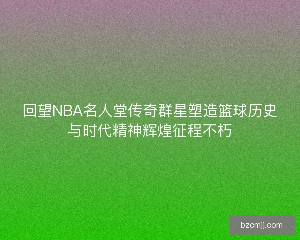回望NBA名人堂传奇群星塑造篮球历史与时代精神辉煌征程不朽