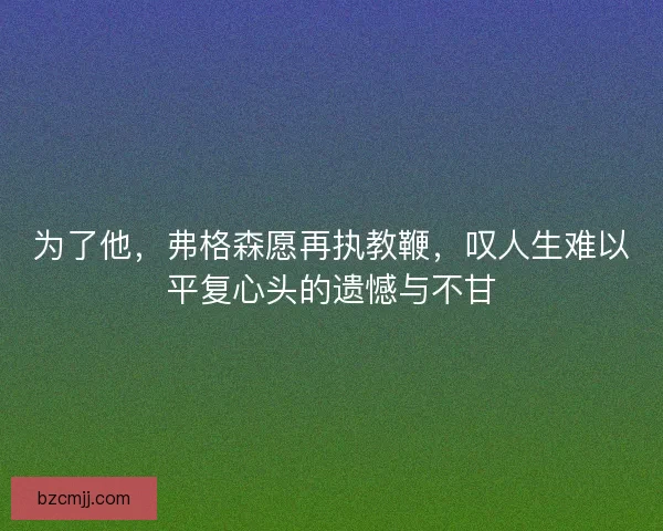 为了他，弗格森愿再执教鞭，叹人生难以平复心头的遗憾与不甘