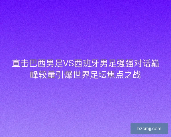 直击巴西男足VS西班牙男足强强对话巅峰较量引爆世界足坛焦点之战