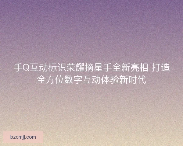 手Q互动标识荣耀摘星手全新亮相 打造全方位数字互动体验新时代