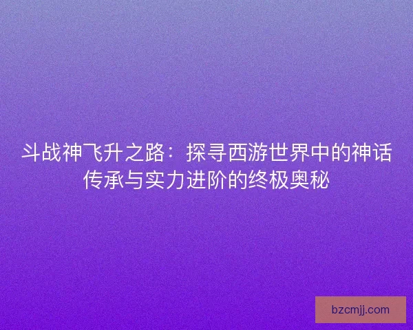 斗战神飞升之路：探寻西游世界中的神话传承与实力进阶的终极奥秘