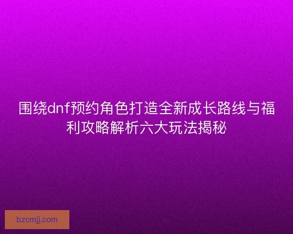 围绕dnf预约角色打造全新成长路线与福利攻略解析六大玩法揭秘