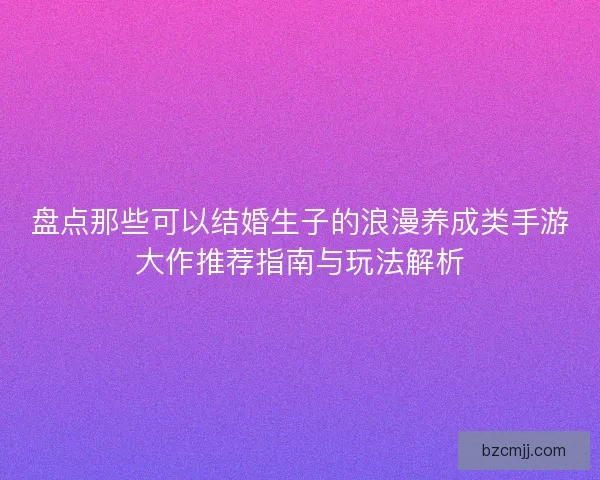 盘点那些可以结婚生子的浪漫养成类手游大作推荐指南与玩法解析