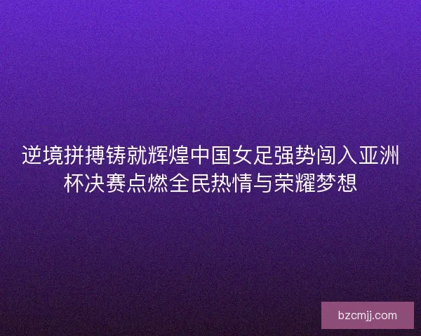 逆境拼搏铸就辉煌中国女足强势闯入亚洲杯决赛点燃全民热情与荣耀梦想 逆境拼搏铸就辉煌中国女足强势闯入亚洲杯决赛点燃全民热情与荣耀梦想