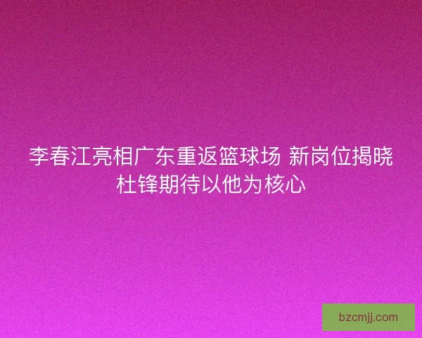 李春江亮相广东重返篮球场 新岗位揭晓杜锋期待以他为核心