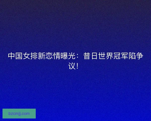 中国女排新恋情曝光：昔日世界冠军陷争议！