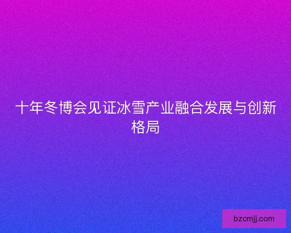十年冬博会见证冰雪产业融合发展与创新格局