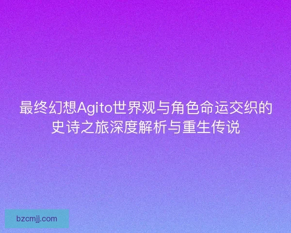 最终幻想Agito世界观与角色命运交织的史诗之旅深度解析与重生传说