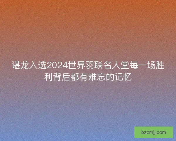 谌龙入选2024世界羽联名人堂每一场胜利背后都有难忘的记忆
