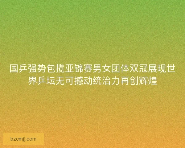 国乒强势包揽亚锦赛男女团体双冠展现世界乒坛无可撼动统治力再创辉煌
