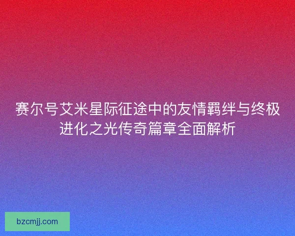 赛尔号艾米星际征途中的友情羁绊与终极进化之光传奇篇章全面解析