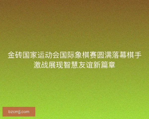 金砖国家运动会国际象棋赛圆满落幕棋手激战展现智慧友谊新篇章