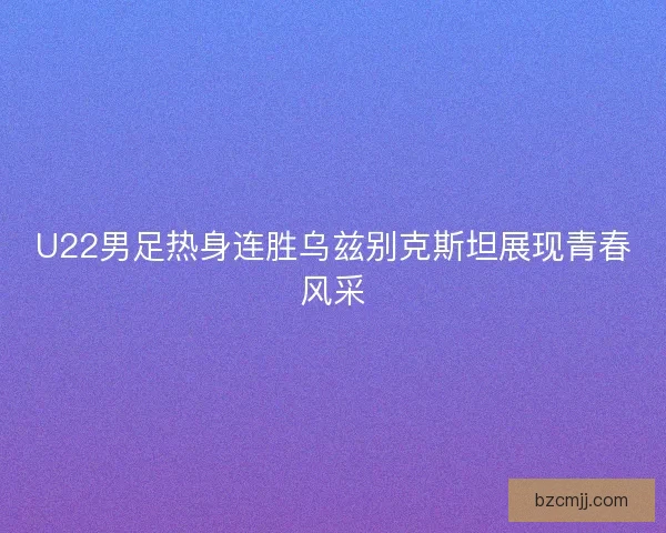 U22男足热身连胜乌兹别克斯坦展现青春风采