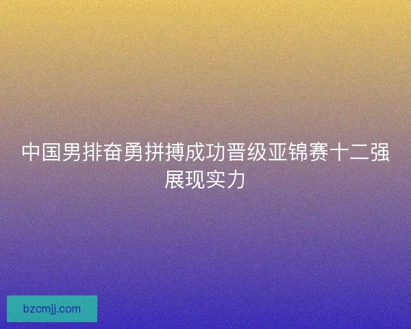 中国男排奋勇拼搏成功晋级亚锦赛十二强展现实力