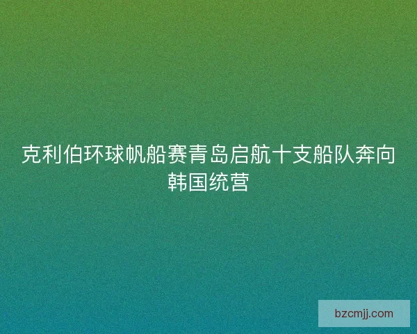 克利伯环球帆船赛青岛启航十支船队奔向韩国统营