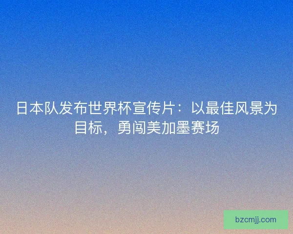 日本队发布世界杯宣传片：以最佳风景为目标，勇闯美加墨赛场