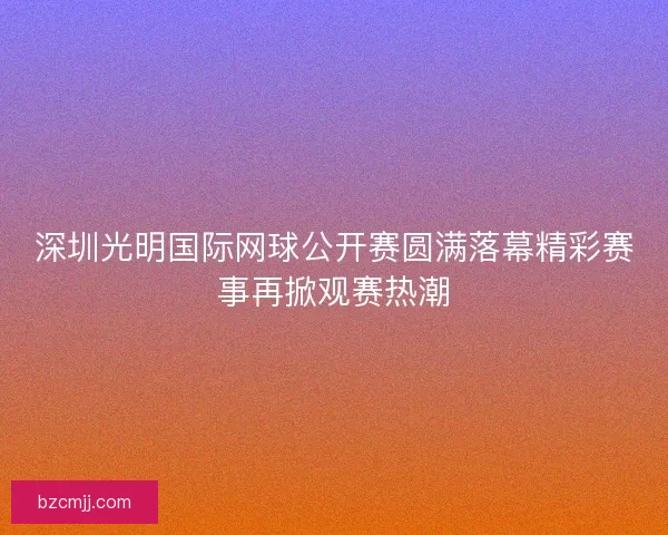 深圳光明国际网球公开赛圆满落幕精彩赛事再掀观赛热潮