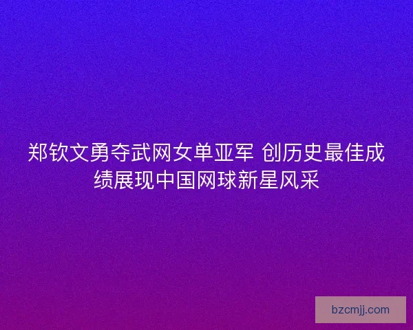 郑钦文勇夺武网女单亚军 创历史最佳成绩展现中国网球新星风采