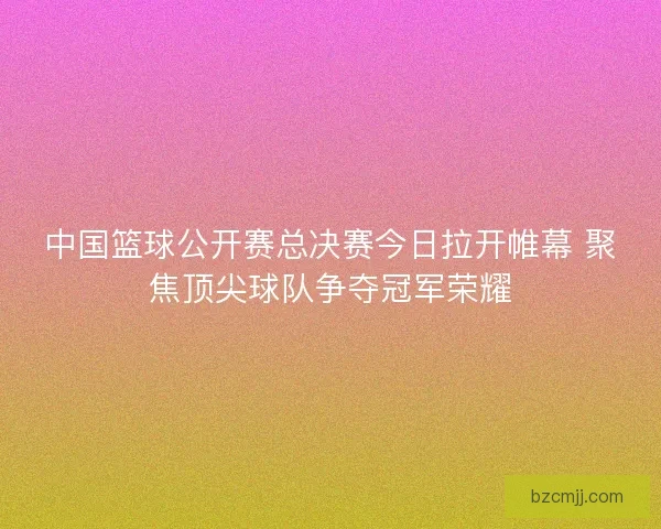中国篮球公开赛总决赛今日拉开帷幕 聚焦顶尖球队争夺冠军荣耀