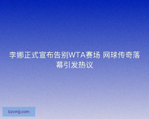 李娜正式宣布告别WTA赛场 网球传奇落幕引发热议