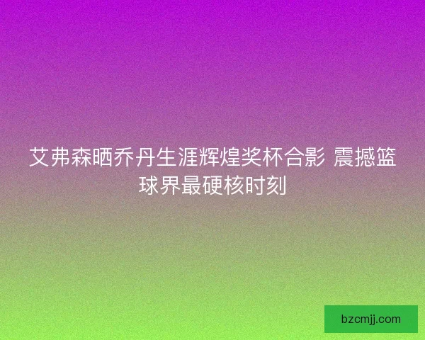 艾弗森晒乔丹生涯辉煌奖杯合影 震撼篮球界最硬核时刻