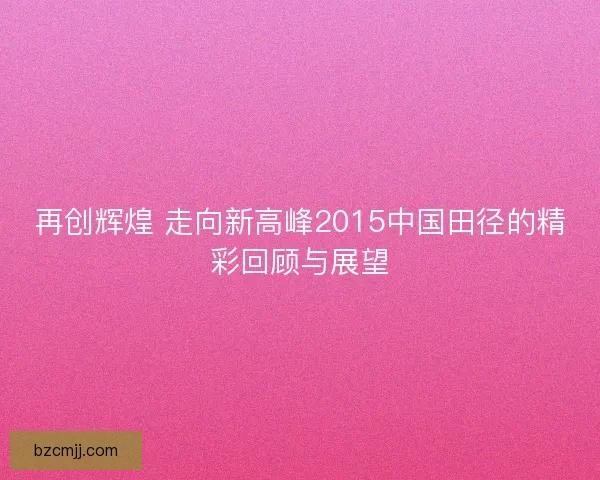 再创辉煌 走向新高峰2015中国田径的精彩回顾与展望