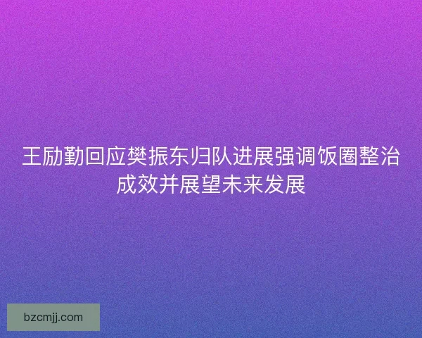王励勤回应樊振东归队进展强调饭圈整治成效并展望未来发展