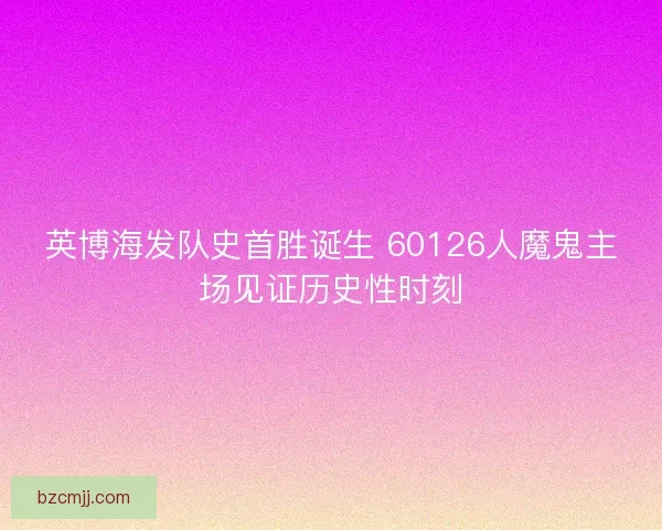 英博海发队史首胜诞生 60126人魔鬼主场见证历史性时刻