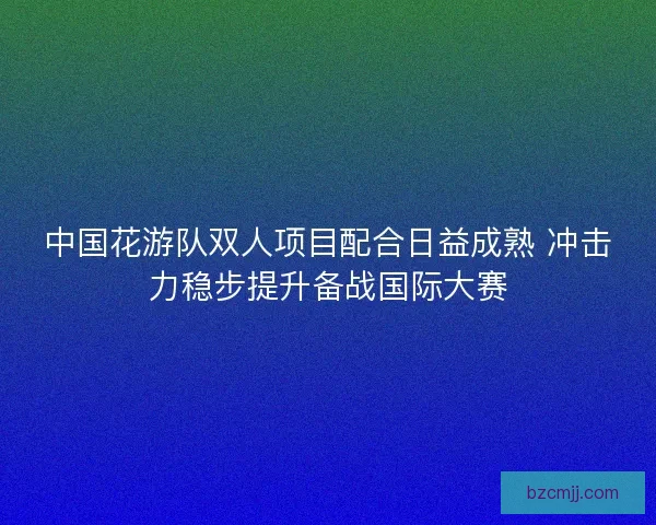 中国花游队双人项目配合日益成熟 冲击力稳步提升备战国际大赛