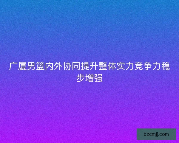 广厦男篮内外协同提升整体实力竞争力稳步增强