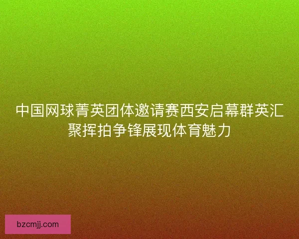 中国网球菁英团体邀请赛西安启幕群英汇聚挥拍争锋展现体育魅力