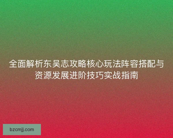 全面解析东吴志攻略核心玩法阵容搭配与资源发展进阶技巧实战指南 全面解析东吴志攻略核心玩法阵容搭配与资源发展进阶技巧实战指南