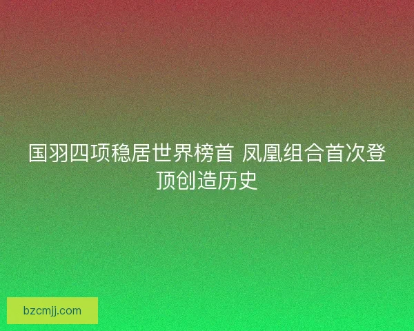 国羽四项稳居世界榜首 凤凰组合首次登顶创造历史 国羽四项稳居世界榜首 凤凰组合首次登顶创造历史